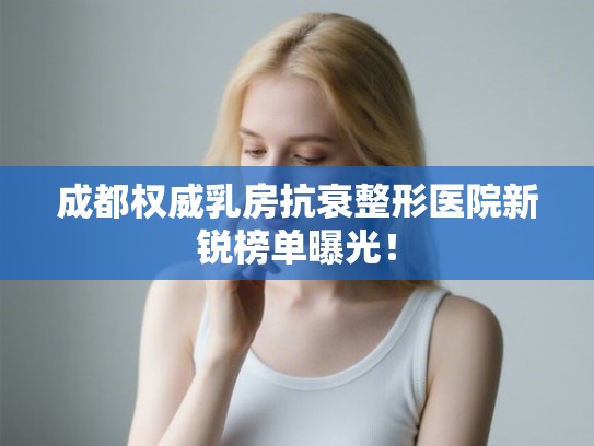 成都权威乳房抗衰整形医院新锐榜单曝光！