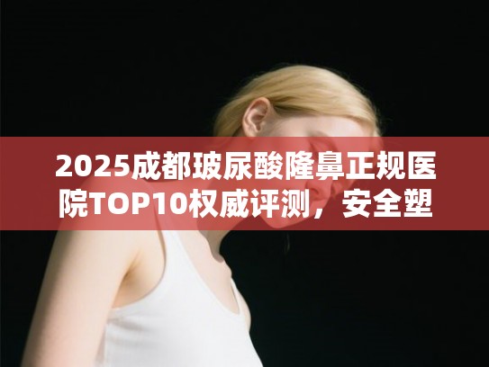 2025成都玻尿酸隆鼻正规医院TOP10权威评测，安全塑美指南