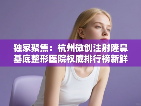 独家聚焦：杭州微创注射隆鼻基底整形医院权威排行榜新鲜出炉