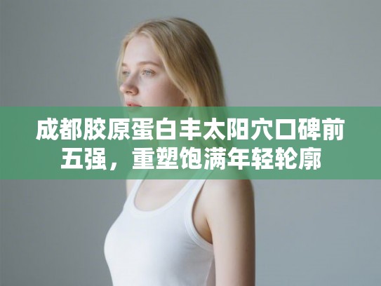 成都胶原蛋白丰太阳穴口碑前五强，重塑饱满年轻轮廓