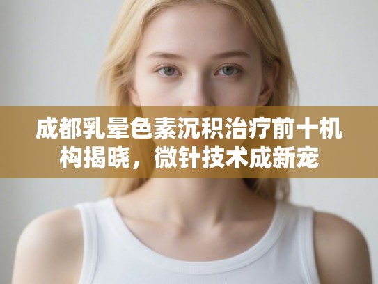 成都乳晕色素沉积治疗前十机构揭晓，微针技术成新宠