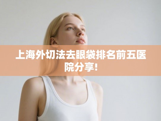 上海外切法去眼袋排名前五医院分享!