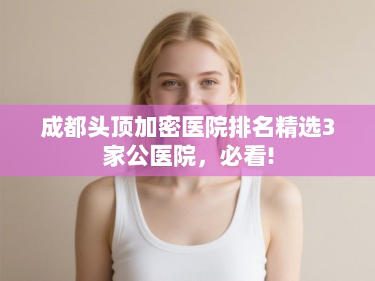 成都头顶加密医院排名精选3家公医院，必看!