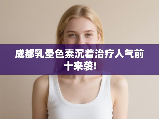 成都乳晕色素沉着治疗人气前十来袭!