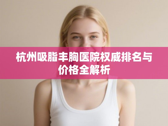 杭州吸脂丰胸医院权威排名与价格全解析
