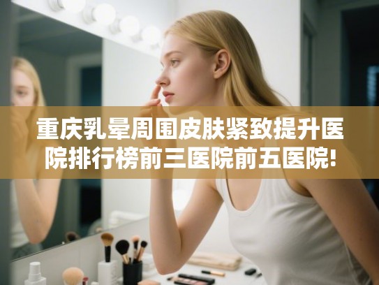 重庆乳晕周围皮肤紧致提升医院排行榜前三医院前五医院!
