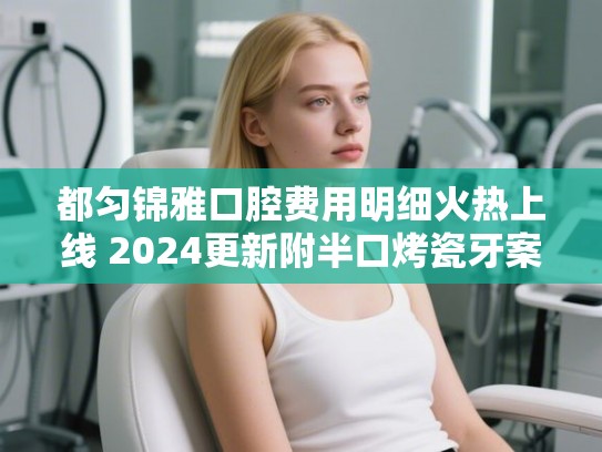 都匀锦雅口腔费用明细火热上线 2024更新附半口烤瓷牙案例