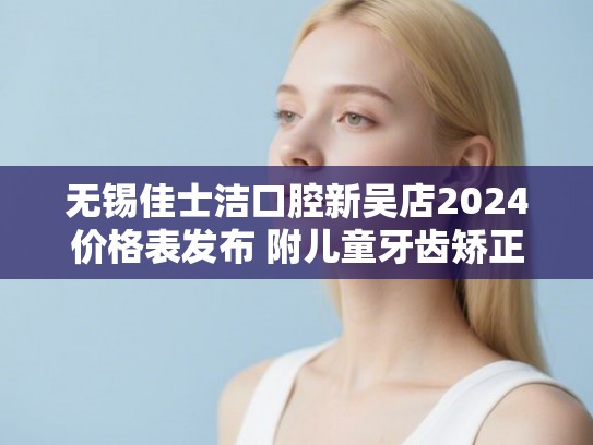 无锡佳士洁口腔新吴店2024价格表发布 附儿童牙齿矫正实例