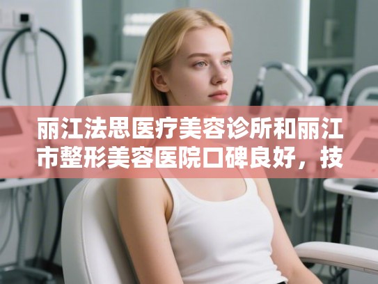 丽江法思医疗美容诊所和丽江市整形美容医院口碑良好，技术过硬