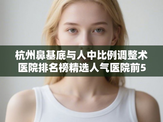 杭州鼻基底与人中比例调整术医院排名榜精选人气医院前5!