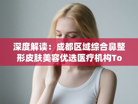 深度解读：成都区域综合鼻整形皮肤美容优选医疗机构Top5权威榜单