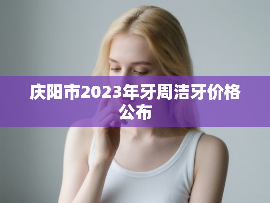 庆阳市2023年牙周洁牙价格公布