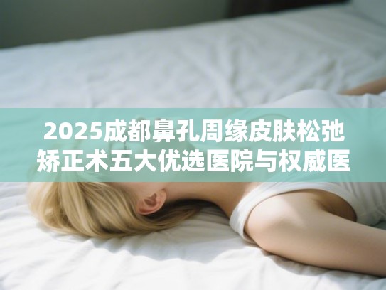 2025成都鼻孔周缘皮肤松弛矫正术五大优选医院与权威医生指南