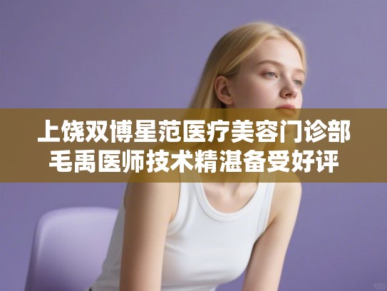 上饶双博星范医疗美容门诊部毛禹医师技术精湛备受好评