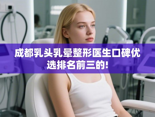 成都乳头乳晕整形医生口碑优选排名前三的!