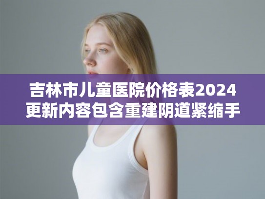 吉林市儿童医院价格表2024更新内容包含重建阴道紧缩手术案例