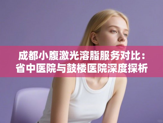 成都小腹激光溶脂服务对比：省中医院与鼓楼医院深度探析