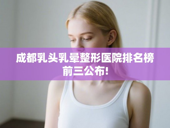 成都乳头乳晕整形医院排名榜前三公布!