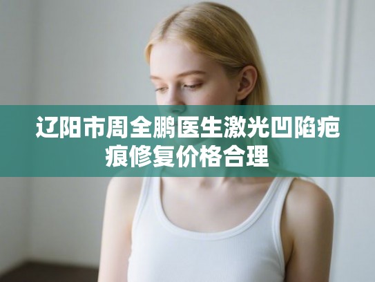 辽阳市周全鹏医生激光凹陷疤痕修复价格合理