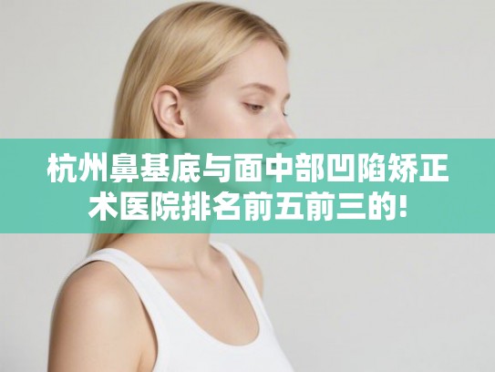 杭州鼻基底与面中部凹陷矫正术医院排名前五前三的! 杭州鼻基底与面中部凹陷矫正术医院排名前五前三的!