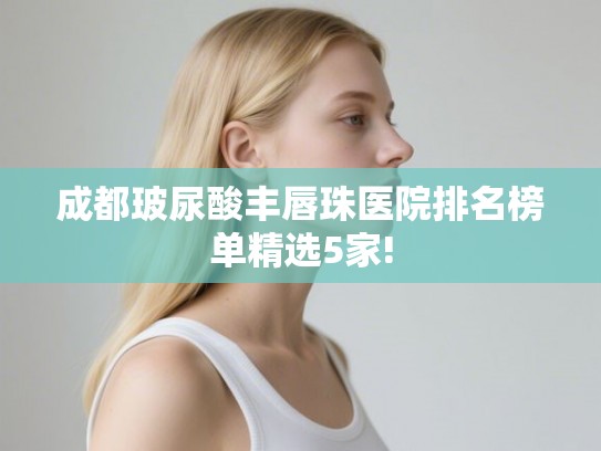 成都玻尿酸丰唇珠医院排名榜单精选5家!
