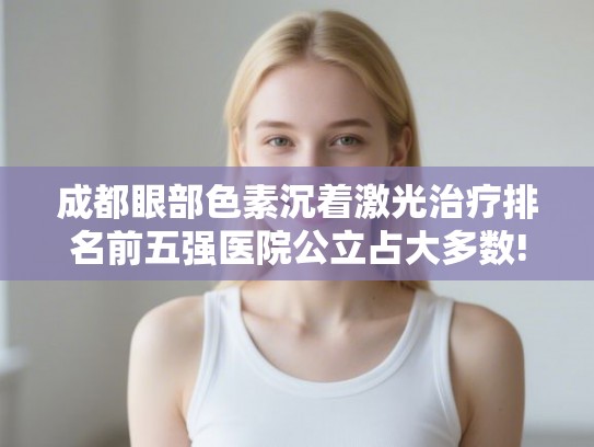 成都眼部色素沉着激光治疗排名前五强医院公立占大多数!