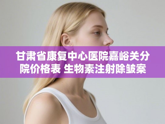 甘肃省康复中心医院嘉峪关分院价格表 生物素注射除皱案例