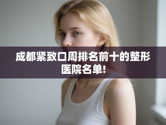 成都紧致口周排名前十的整形医院名单! 成都紧致口周排名前十的整形医院名单!