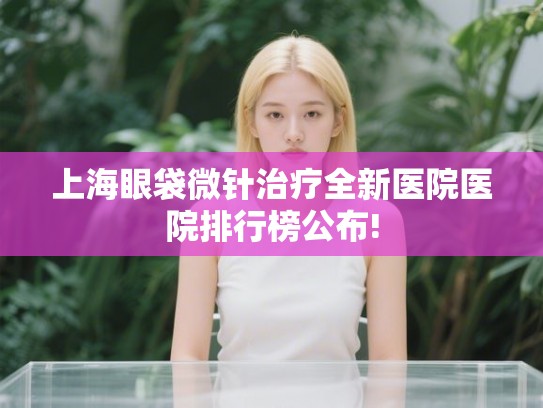 上海眼袋微针治疗全新医院医院排行榜公布! 上海眼袋微针治疗全新医院医院排行榜公布!