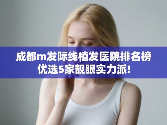 成都m发际线植发医院排名榜优选5家靓眼实力派!