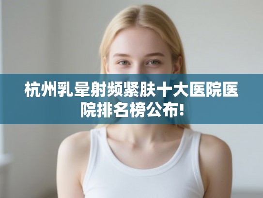 杭州乳晕射频紧肤十大医院医院排名榜公布!