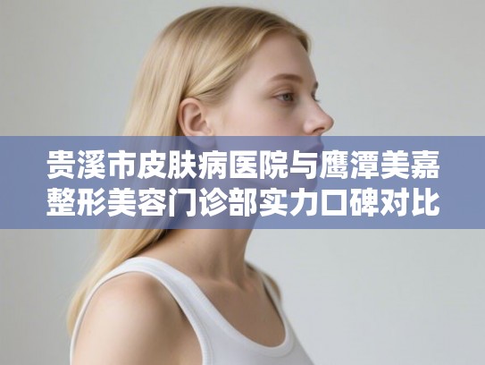 贵溪市皮肤病医院与鹰潭美嘉整形美容门诊部实力口碑对比