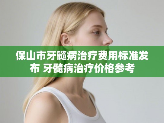 保山市牙髓病治疗费用标准发布 牙髓病治疗价格参考