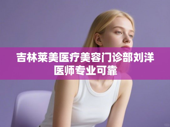 吉林莱美医疗美容门诊部刘洋医师专业可靠