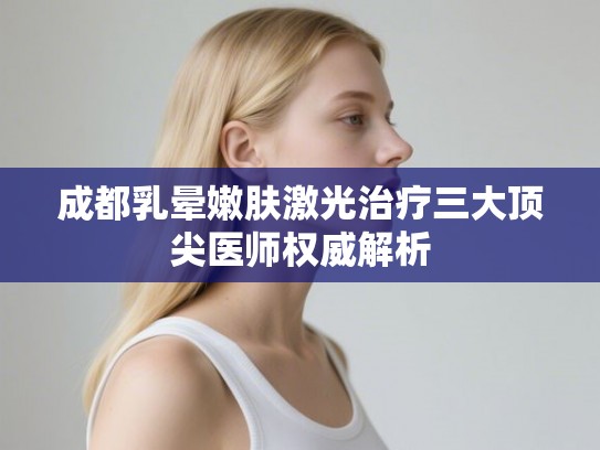 成都乳晕嫩肤激光治疗三大顶尖医师权威解析
