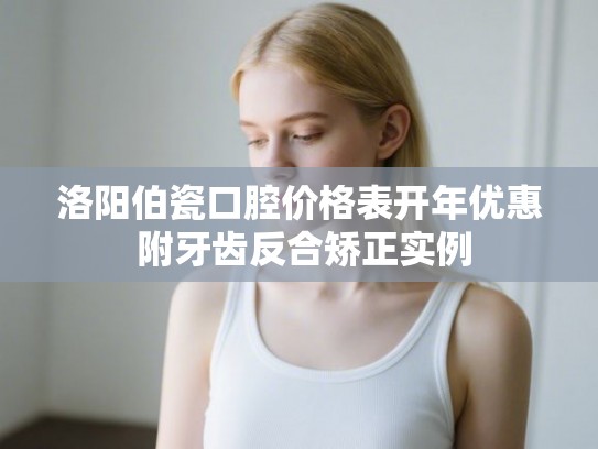 洛阳伯瓷口腔价格表开年优惠 附牙齿反合矫正实例
