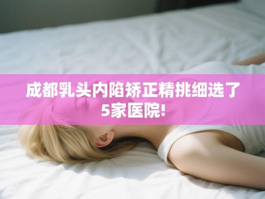 成都乳头内陷矫正精挑细选了5家医院!
