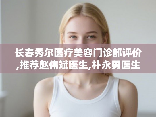 长春秀尔医疗美容门诊部评价,推荐赵伟斌医生,朴永男医生,薛丽医生