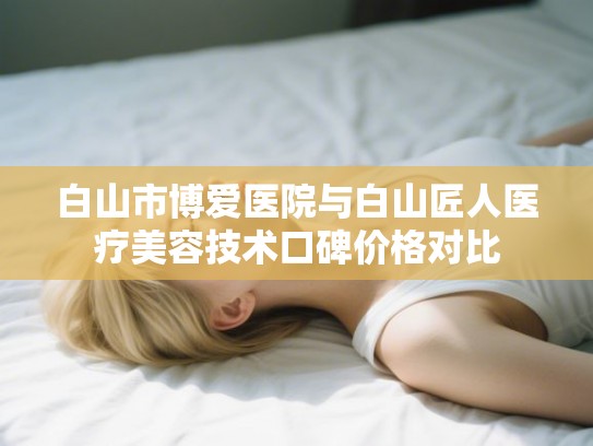 白山市博爱医院与白山匠人医疗美容技术口碑价格对比