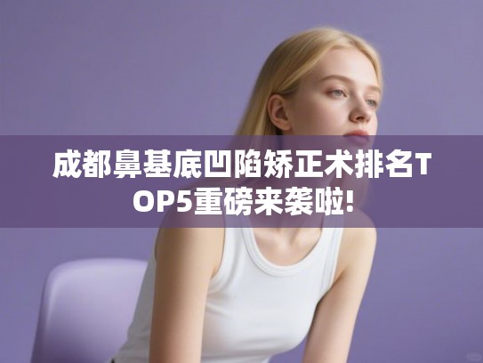 成都鼻基底凹陷矫正术排名TOP5重磅来袭啦!