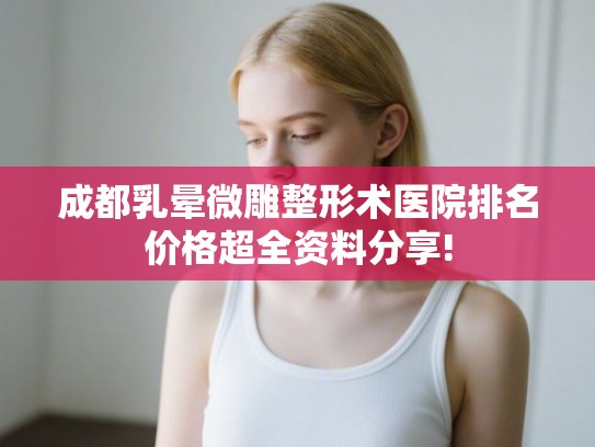 成都乳晕微雕整形术医院排名价格超全资料分享!