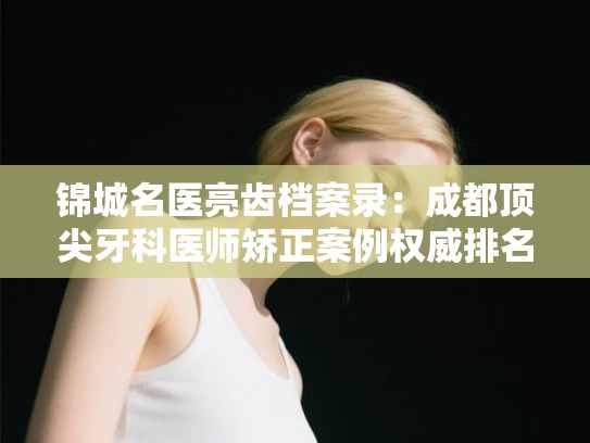 锦城名医亮齿档案录：成都顶尖牙科医师矫正案例权威排名