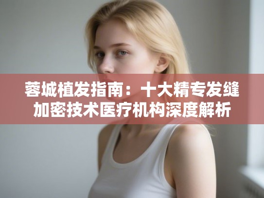 蓉城植发指南：十大精专发缝加密技术医疗机构深度解析