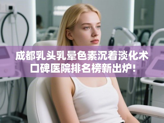 成都乳头乳晕色素沉着淡化术口碑医院排名榜新出炉!