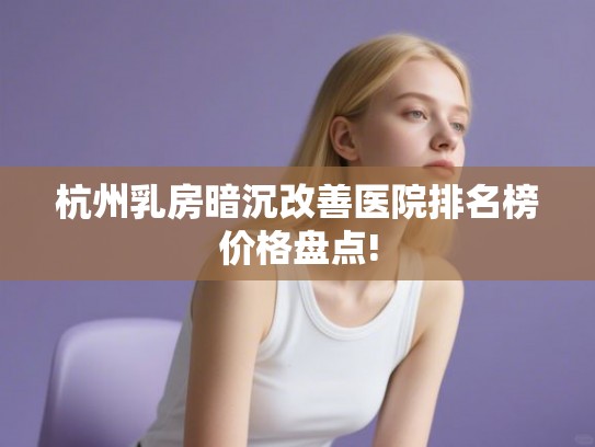 杭州乳房暗沉改善医院排名榜价格盘点!