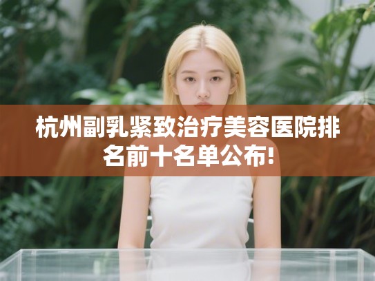 杭州副乳紧致治疗美容医院排名前十名单公布!