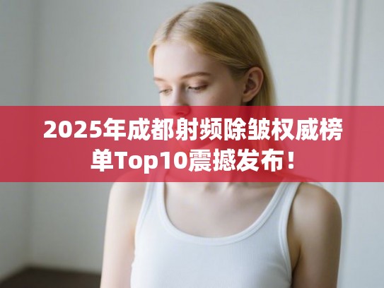 2025年成都射频除皱权威榜单Top10震撼发布！