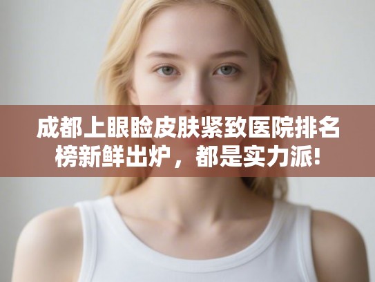 成都上眼睑皮肤紧致医院排名榜新鲜出炉，都是实力派!