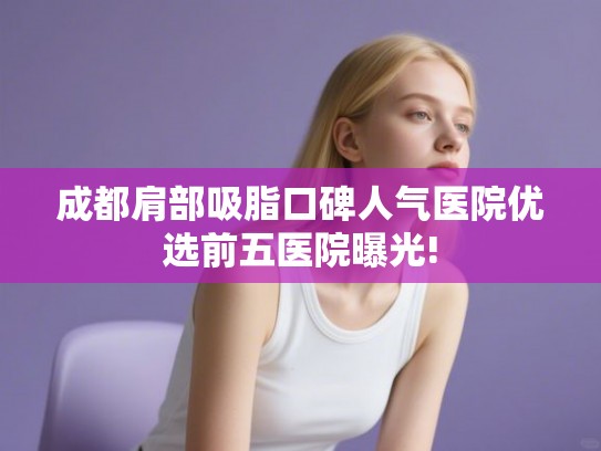 成都肩部吸脂口碑人气医院优选前五医院曝光!
