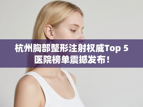 杭州胸部整形注射权威Top 5医院榜单震撼发布！